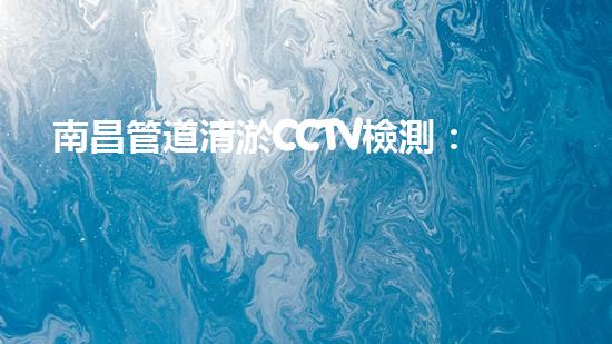 南昌管道清淤CCTV檢測：解密城市下的隱秘世界！